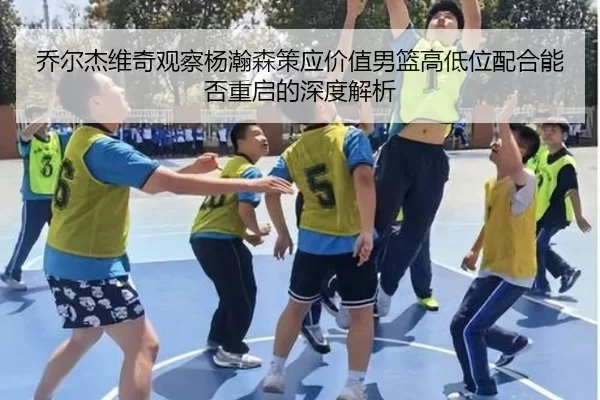 乔尔杰维奇观察杨瀚森策应价值男篮高低位配合能否重启的深度解析