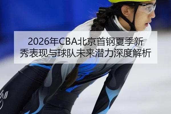 2026年CBA北京首钢夏季新秀表现与球队未来潜力深度解析