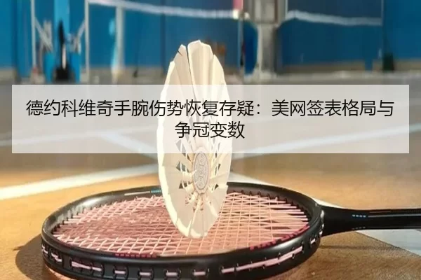 德约科维奇手腕伤势恢复存疑：美网签表格局与争冠变数